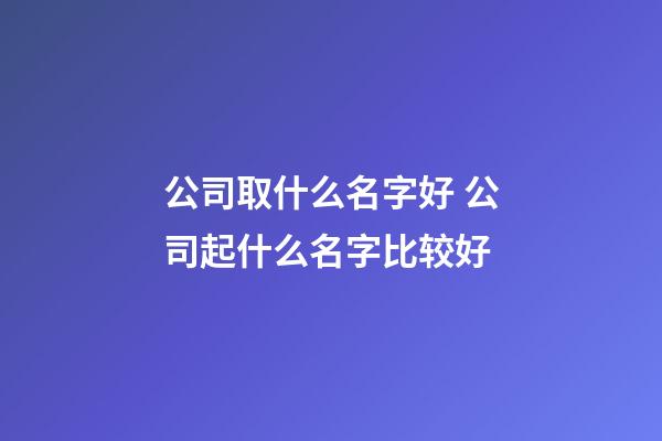 公司取什么名字好 公司起什么名字比较好